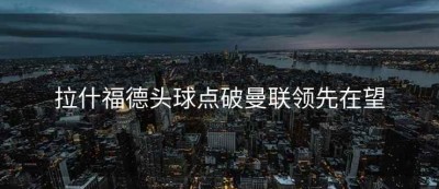 拉什福德头球点破曼联领先在望