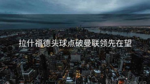 拉什福德头球点破曼联领先在望