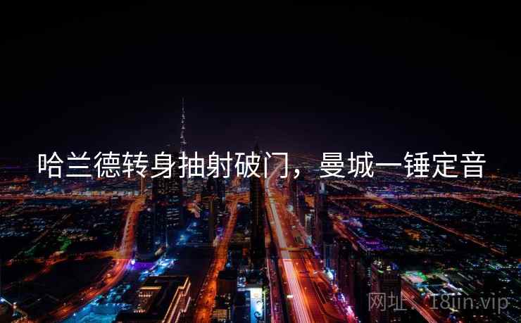 哈兰德转身抽射破门,曼城一锤定音 哈兰德转身抽射破门,曼城一锤定音