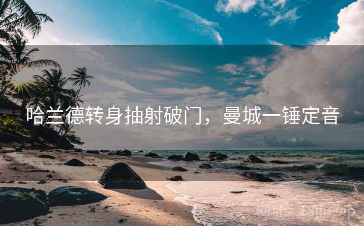 哈兰德转身抽射破门,曼城一锤定音 哈兰德转身抽射破门,曼城一锤定音