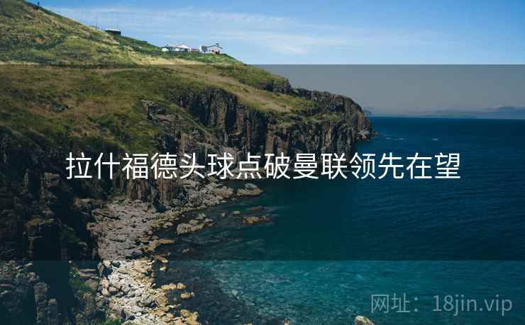 拉什福德头球点破曼联领先在望