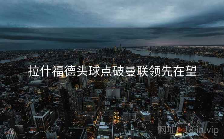 拉什福德头球点破曼联领先在望